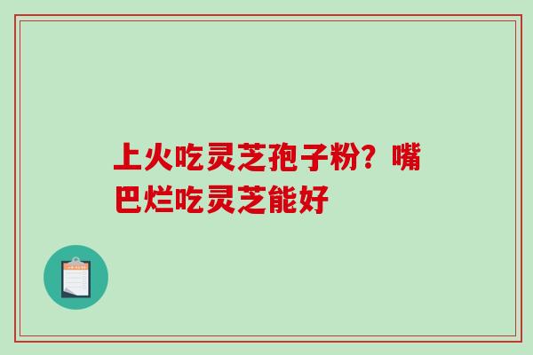 上火吃灵芝孢子粉？嘴巴烂吃灵芝能好