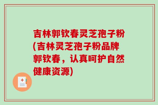 吉林郭钦春灵芝孢子粉(吉林灵芝孢子粉品牌郭钦春，认真呵护自然健康资源)