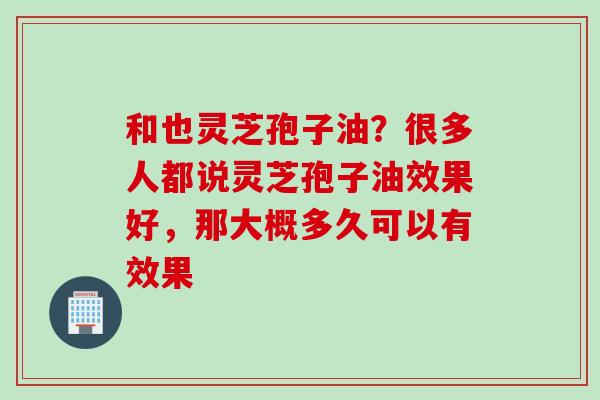 和也灵芝孢子油？很多人都说灵芝孢子油效果好，那大概多久可以有效果