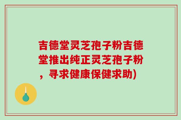 吉德堂灵芝孢子粉吉德堂推出纯正灵芝孢子粉，寻求健康保健求助)