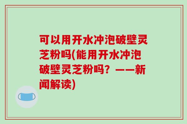 可以用开水冲泡破壁灵芝粉吗(能用开水冲泡破壁灵芝粉吗？——新闻解读)