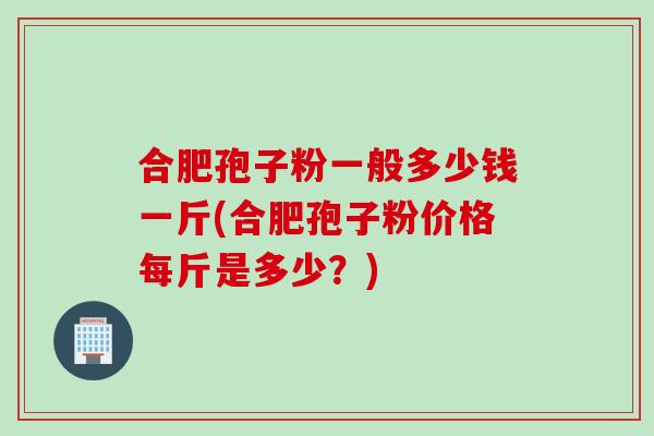 合肥孢子粉一般多少钱一斤(合肥孢子粉价格每斤是多少？)