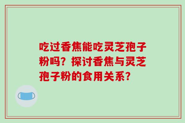 吃过香焦能吃灵芝孢子粉吗？探讨香焦与灵芝孢子粉的食用关系？