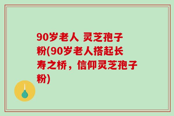 90岁老人 灵芝孢子粉(90岁老人搭起长寿之桥，信仰灵芝孢子粉)