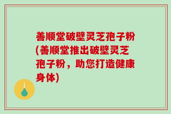 善顺堂破壁灵芝孢子粉(善顺堂推出破壁灵芝孢子粉，助您打造健康身体)