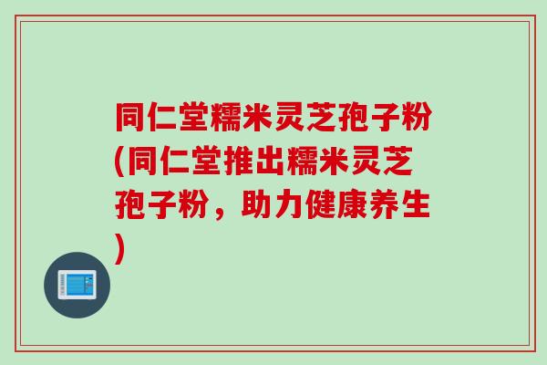 同仁堂糯米灵芝孢子粉(同仁堂推出糯米灵芝孢子粉,助力健康养生) 同仁堂糯米灵芝孢子粉(同仁堂推出糯米灵芝孢子粉,助力健康养生)