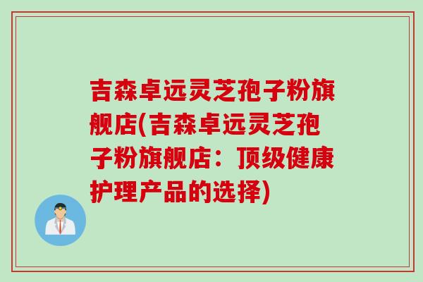 吉森卓远灵芝孢子粉旗舰店(吉森卓远灵芝孢子粉旗舰店：顶级健康护理产品的选择)