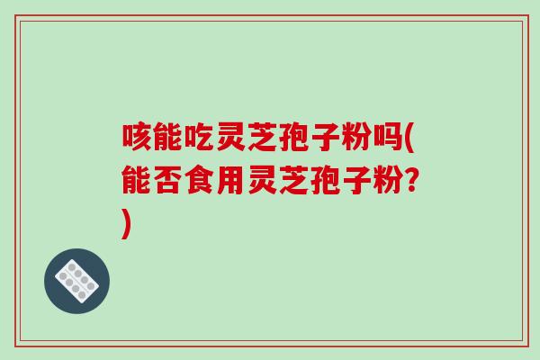 咳能吃灵芝孢子粉吗(能否食用灵芝孢子粉？)