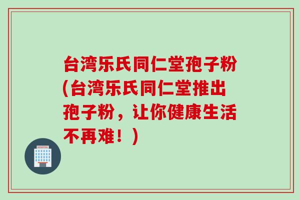 台湾乐氏同仁堂孢子粉(台湾乐氏同仁堂推出孢子粉，让你健康生活不再难！)
