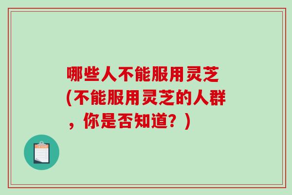 哪些人不能服用灵芝 (不能服用灵芝的人群，你是否知道？)