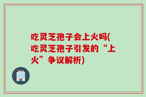 吃灵芝孢子会上火吗(吃灵芝孢子引发的“上火”争议解析)