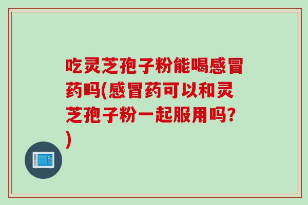 吃灵芝孢子粉能喝感冒药吗(感冒药可以和灵芝孢子粉一起服用吗？)