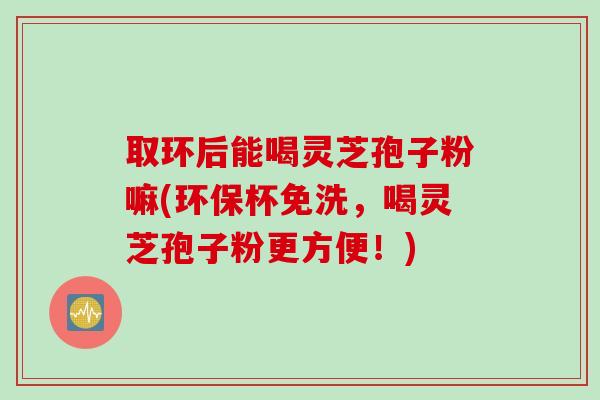 取环后能喝灵芝孢子粉嘛(环保杯免洗，喝灵芝孢子粉更方便！)