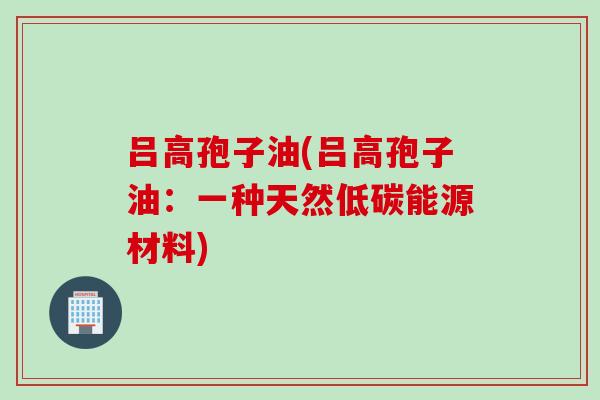吕高孢子油(吕高孢子油：一种天然低碳能源材料)