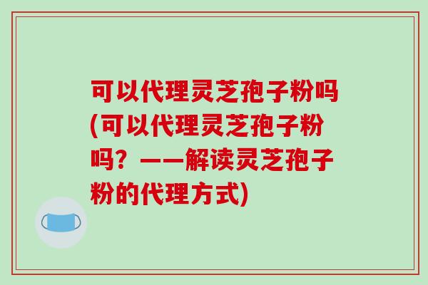 可以代理灵芝孢子粉吗(可以代理灵芝孢子粉吗？——解读灵芝孢子粉的代理方式)