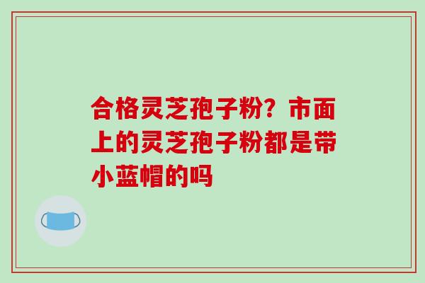 合格灵芝孢子粉？市面上的灵芝孢子粉都是带小蓝帽的吗