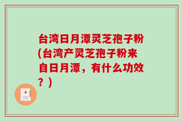 台湾日月潭灵芝孢子粉(台湾产灵芝孢子粉来自日月潭，有什么功效？)