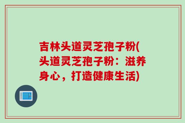 吉林头道灵芝孢子粉(头道灵芝孢子粉：滋养身心，打造健康生活)