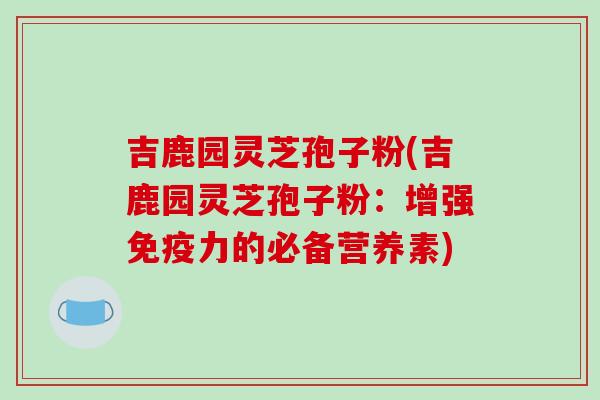 吉鹿园灵芝孢子粉(吉鹿园灵芝孢子粉：增强免疫力的必备营养素)