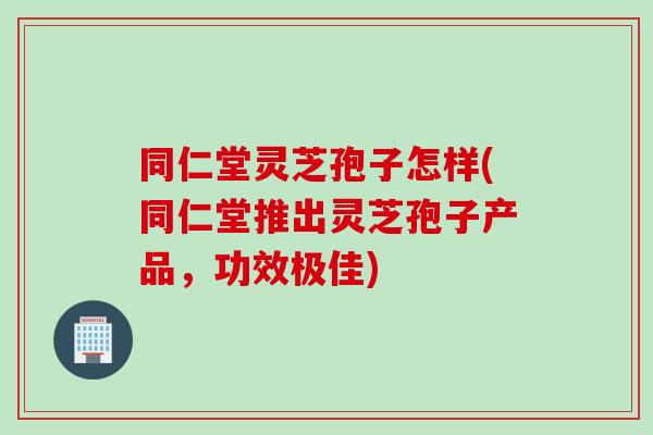 同仁堂灵芝孢子怎样(同仁堂推出灵芝孢子产品，功效极佳)