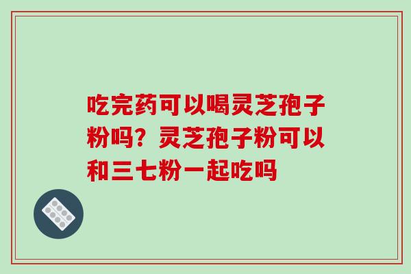 吃完药可以喝灵芝孢子粉吗？灵芝孢子粉可以和三七粉一起吃吗