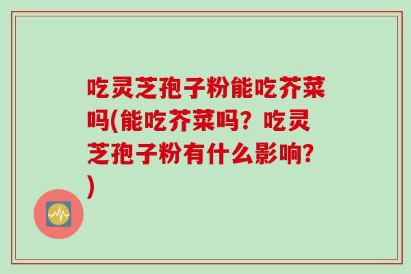 吃灵芝孢子粉能吃芥菜吗(能吃芥菜吗？吃灵芝孢子粉有什么影响？)