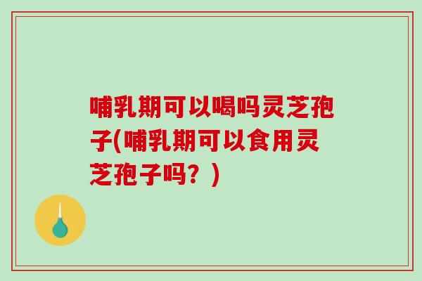 哺乳期可以喝吗灵芝孢子(哺乳期可以食用灵芝孢子吗？)