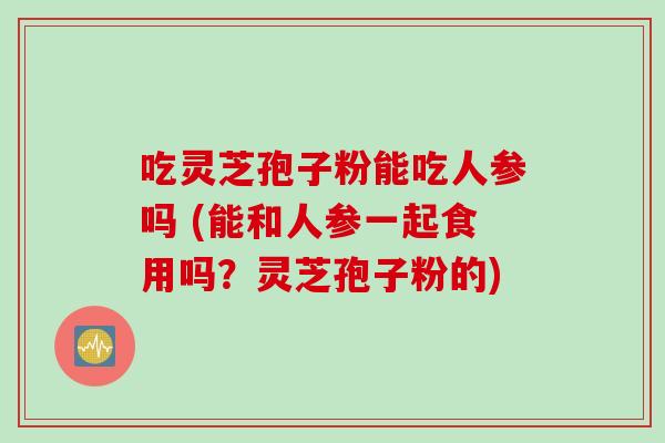 吃灵芝孢子粉能吃人参吗 (能和人参一起食用吗？灵芝孢子粉的)