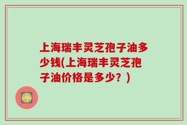 上海瑞丰灵芝孢子油多少钱(上海瑞丰灵芝孢子油价格是多少？)