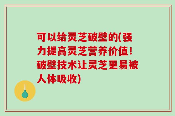 可以给灵芝破壁的(强力提高灵芝营养价值！破壁技术让灵芝更易被人体吸收)