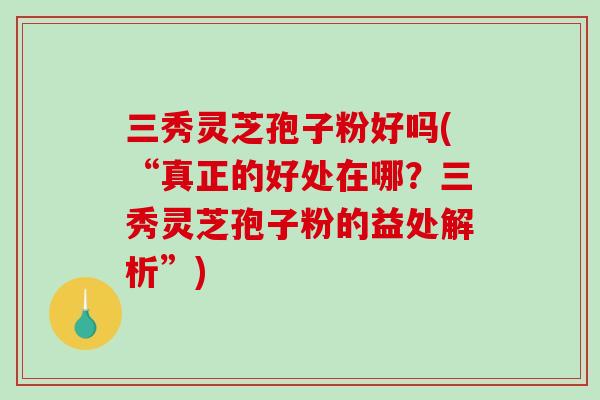 三秀灵芝孢子粉好吗(“真正的好处在哪？三秀灵芝孢子粉的益处解析”)