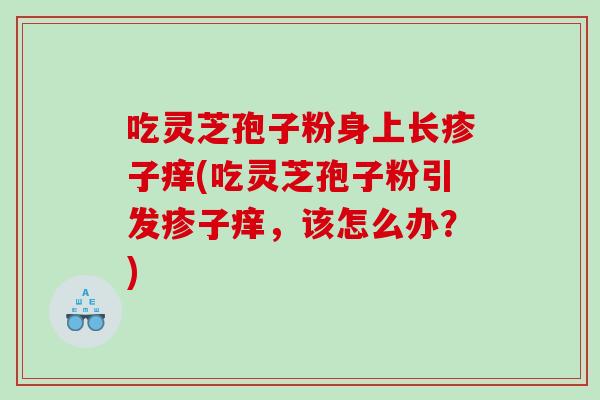 吃灵芝孢子粉身上长疹子痒(吃灵芝孢子粉引发疹子痒，该怎么办？)