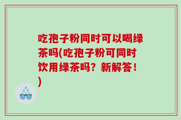 吃孢子粉同时可以喝绿茶吗(吃孢子粉可同时饮用绿茶吗？新解答！)