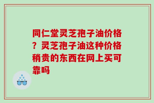 同仁堂灵芝孢子油价格？灵芝孢子油这种价格稍贵的东西在网上买可靠吗
