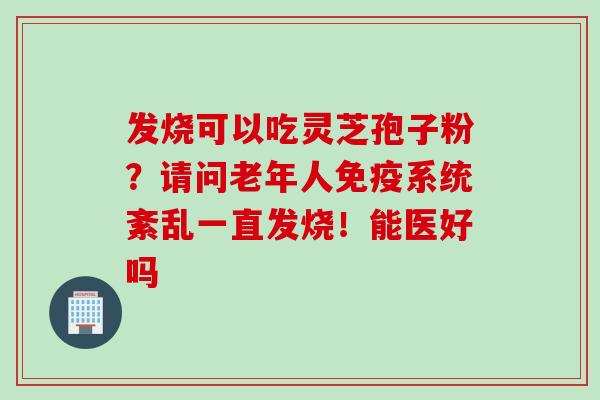 发烧可以吃灵芝孢子粉？请问老年人免疫系统紊乱一直发烧！能医好吗