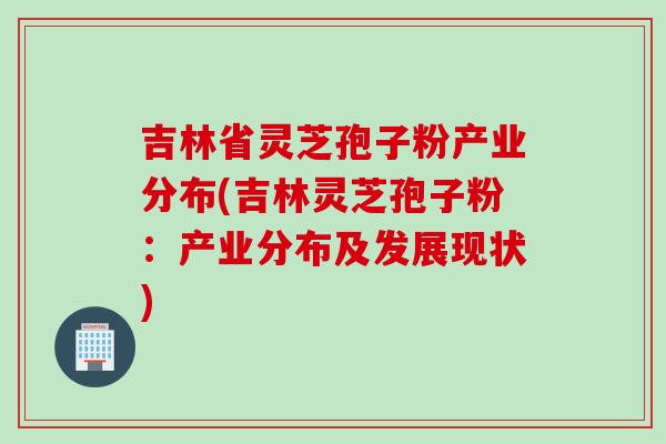 吉林省灵芝孢子粉产业分布(吉林灵芝孢子粉：产业分布及发展现状)