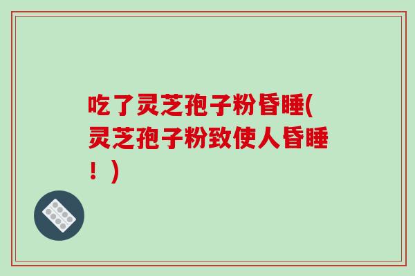 吃了灵芝孢子粉昏睡(灵芝孢子粉致使人昏睡！)