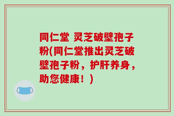 同仁堂 灵芝破壁孢子粉(同仁堂推出灵芝破壁孢子粉，护肝养身，助您健康！)