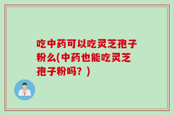 吃中药可以吃灵芝孢子粉么(中药也能吃灵芝孢子粉吗？)