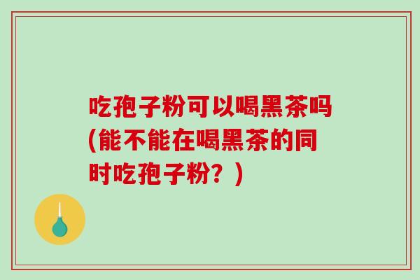 吃孢子粉可以喝黑茶吗(能不能在喝黑茶的同时吃孢子粉？)