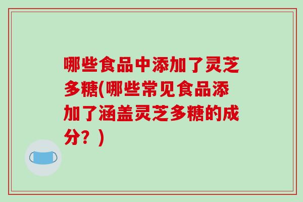 哪些食品中添加了灵芝多糖(哪些常见食品添加了涵盖灵芝多糖的成分？)