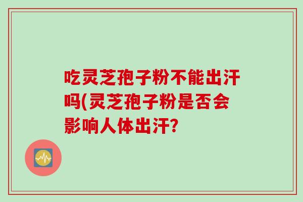 吃灵芝孢子粉不能出汗吗(灵芝孢子粉是否会影响人体出汗？