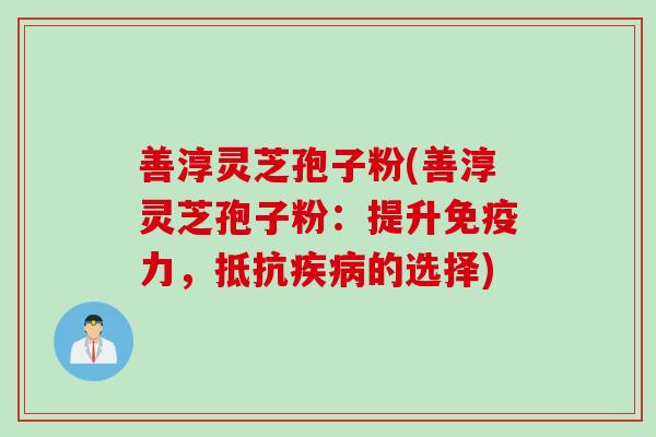 善淳灵芝孢子粉(善淳灵芝孢子粉：提升免疫力，抵抗疾病的选择)