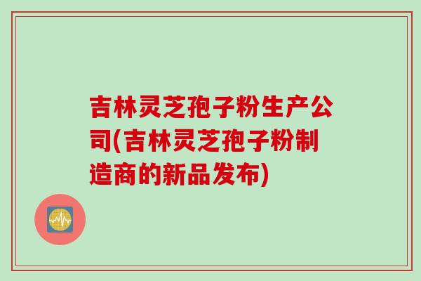 吉林灵芝孢子粉生产公司(吉林灵芝孢子粉制造商的新品发布)