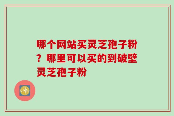 哪个网站买灵芝孢子粉？哪里可以买的到破壁灵芝孢子粉