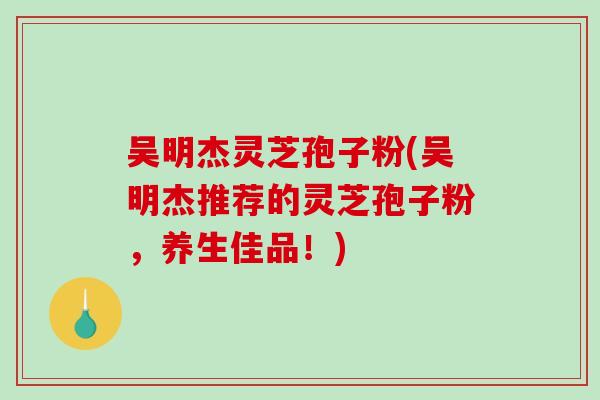 吴明杰灵芝孢子粉(吴明杰推荐的灵芝孢子粉，养生佳品！)