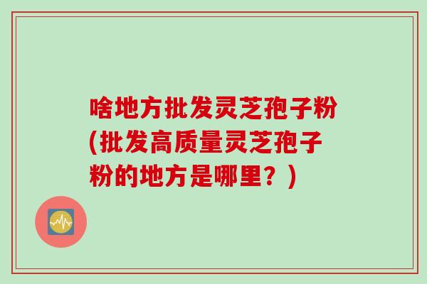 啥地方批发灵芝孢子粉(批发高质量灵芝孢子粉的地方是哪里？)