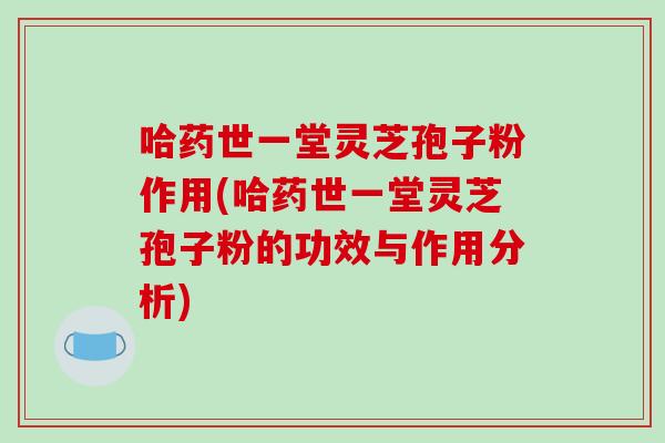 哈药世一堂灵芝孢子粉作用(哈药世一堂灵芝孢子粉的功效与作用分析)