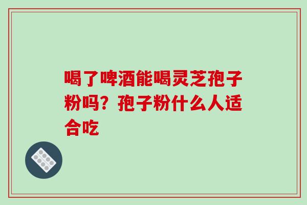 喝了啤酒能喝灵芝孢子粉吗？孢子粉什么人适合吃