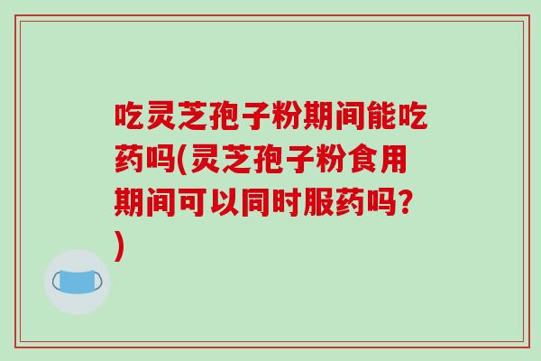 吃灵芝孢子粉期间能吃药吗(灵芝孢子粉食用期间可以同时服药吗？)